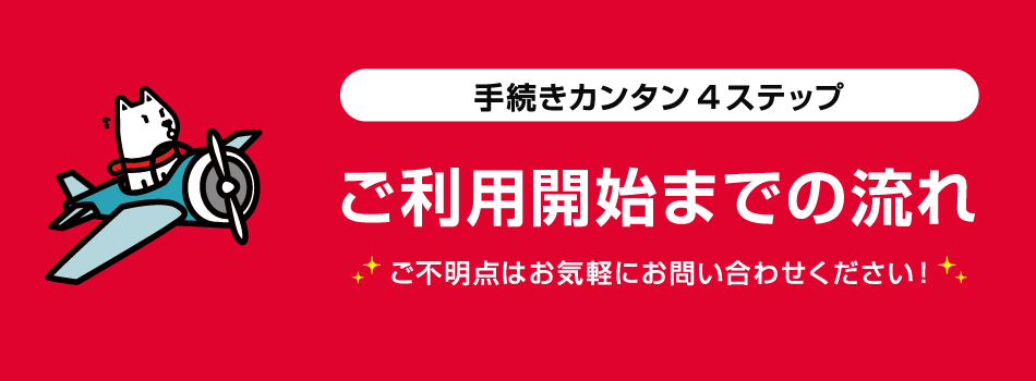 手続きカンタン4ステップ　ご利用開始までの流れ　ご不明点はお気軽にお問い合わせください！