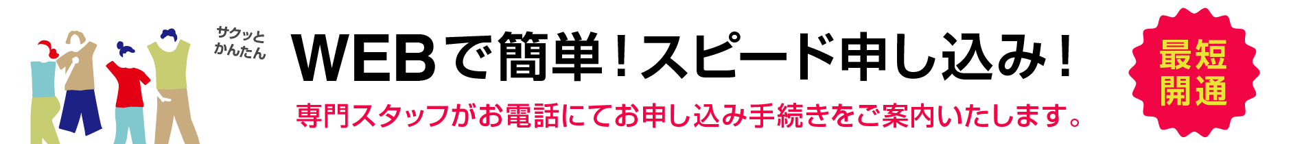 サクッとかんたん　WEBで簡単！スピード申し込み　専門スタッフがお電話にてお申し込み手続きをご案内いたします。最短開通